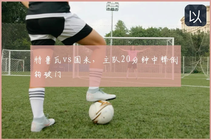 特鲁瓦vs国米，主队20分钟中锋倒钩破门